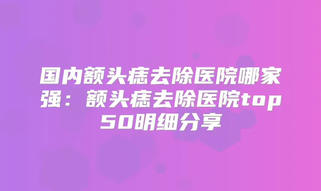 国内额头痣去除医院哪家强：额头痣去除医院top50明细分享