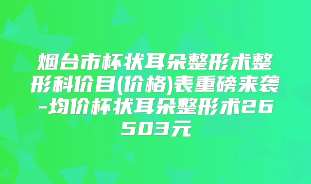 烟台市杯状耳朵整形术整形科价目(价格)表重磅来袭-均价杯状耳朵整形术26503元