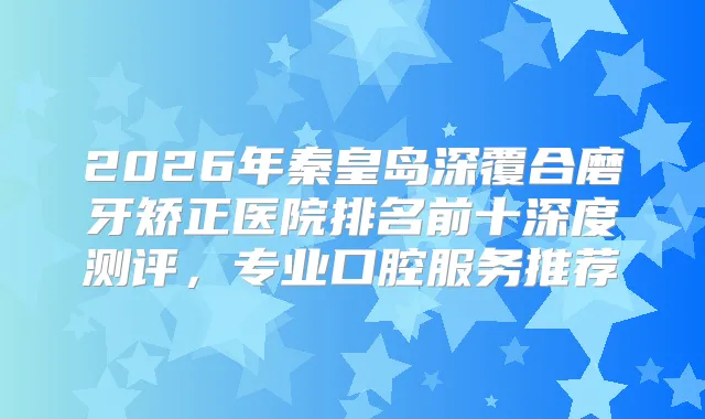 2026年秦皇岛深覆合磨牙矫正医院排名前十深度测评,专业口腔服务推荐