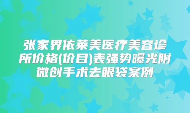 张家界依莱美医疗美容诊所价格(价目)表强势曝光附微创手术去眼袋案例