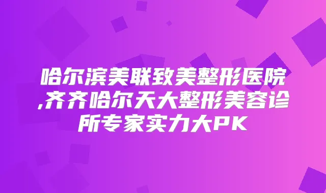 哈尔滨美联致美整形医院,齐齐哈尔天大整形美容诊所专家实力大PK