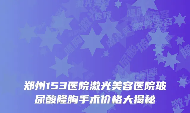郑州153医院激光美容医院玻尿酸隆胸手术价格大揭秘