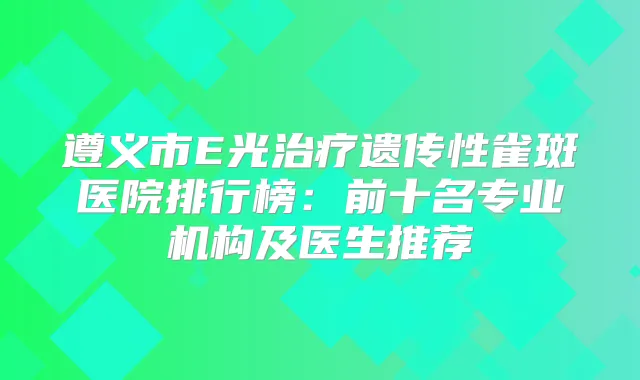遵义市E光遗传性雀斑医院排行榜:前十名专业机构及医生推荐