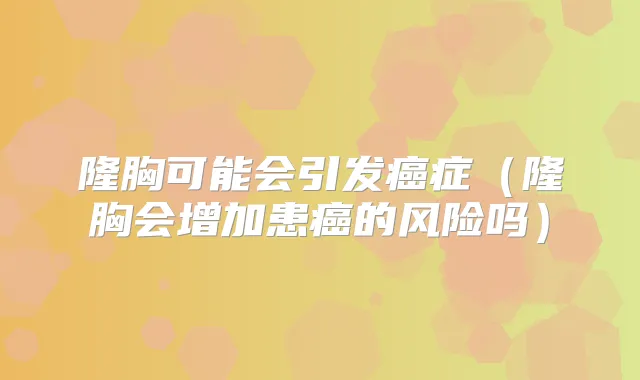 隆胸可能会引发癌症(隆胸会增加患癌的风险吗)