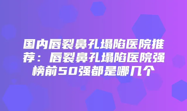 国内唇裂鼻孔塌陷医院推荐：唇裂鼻孔塌陷医院强榜前50强都是哪几个
