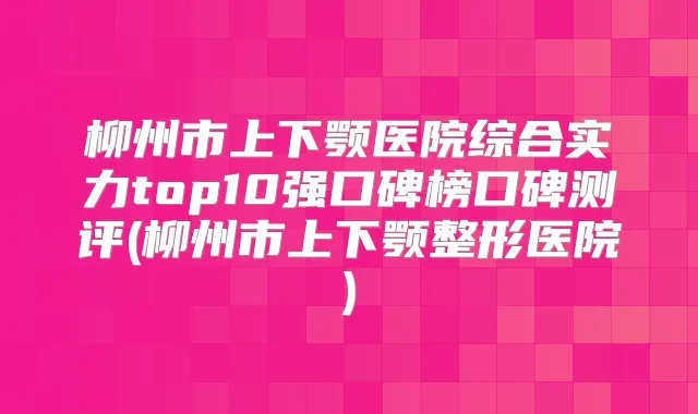柳州市上下颚医院综合实力top10强口碑榜口碑测评(柳州市上下颚整形医院)