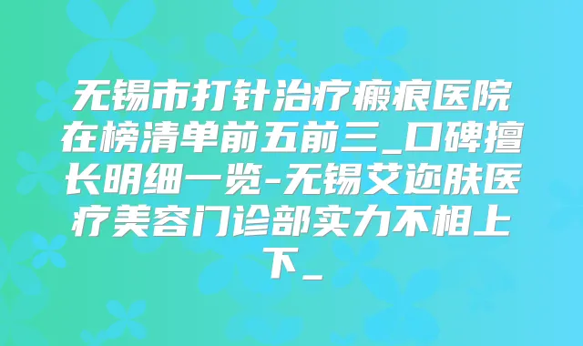 无锡市打针瘢痕医院在榜清单前五前三_口碑擅长明细一览-无锡艾迩肤医疗美容门诊部实力不相上下_