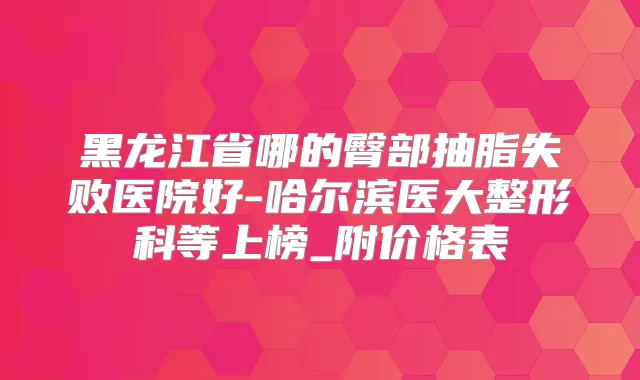 黑龙江省哪的臀部抽脂失败医院好-哈尔滨医大整形科等上榜_附价格表