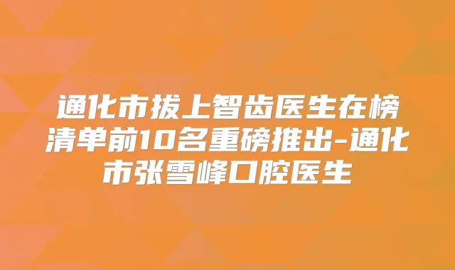 通化市拔上智齿医生在榜清单前10名重磅推出-通化市张雪峰口腔医生
