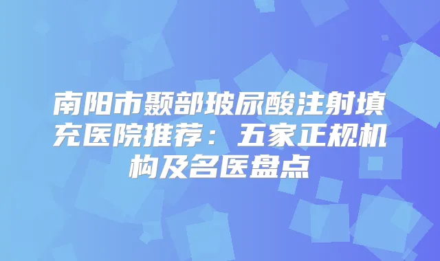 南阳市颞部玻尿酸注射填充医院推荐：五家正规机构及名医盘点