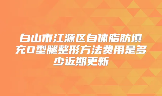 白山市江源区自体脂肪填充O型腿整形方法费用是多少近期更新