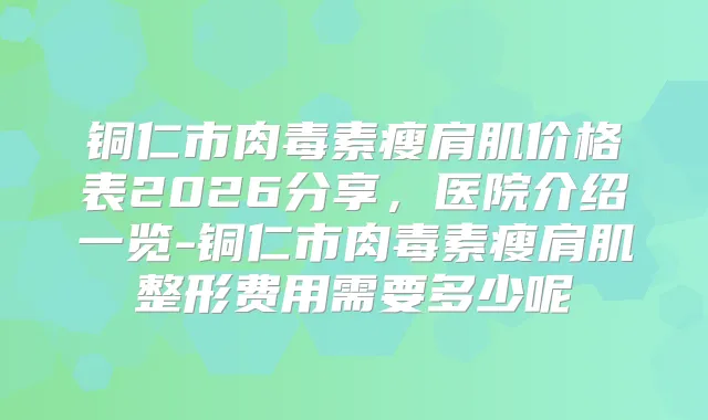 铜仁市瘦肩肌价格表2026分享，医院介绍一览-铜仁市瘦肩肌整形费用需要多少呢