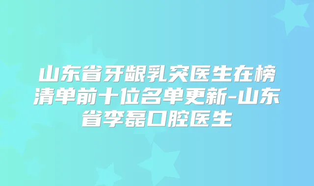 山东省牙龈乳突医生在榜清单前十位名单更新-山东省李磊口腔医生