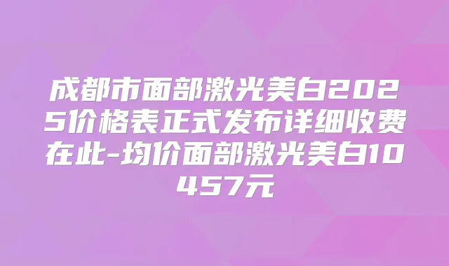 成都市面部激光美白2025价格表正式发布详细收费在此-均价面部激光美白10457元