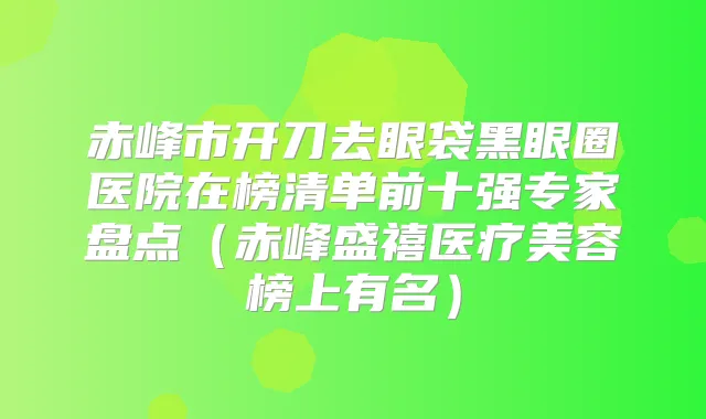 赤峰市开刀去眼袋黑眼圈医院在榜清单前十强专家盘点（赤峰盛禧医疗美容榜上有名）