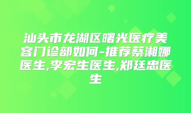 汕头市龙湖区曙光医疗美容门诊部如何-推荐蔡湘娜医生,李宏生医生,郑廷忠医生