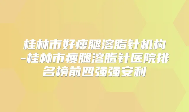 桂林市好瘦腿溶脂针机构-桂林市瘦腿溶脂针医院排名榜前四强强安利