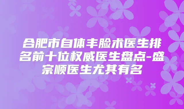 合肥市自体丰脸术医生排名前十位医生盘点-盛宗顺医生尤其有名