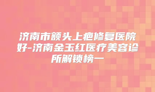 济南市额头上疤修复医院好-济南金玉红医疗美容诊所解锁榜一