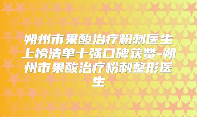 朔州市果酸粉刺医生上榜清单十强口碑获赞-朔州市果酸粉刺整形医生
