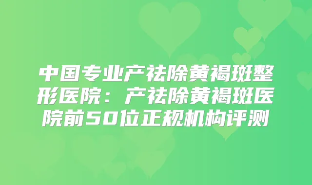 中国专业产祛除黄褐斑整形医院：产祛除黄褐斑医院前50位正规机构评测