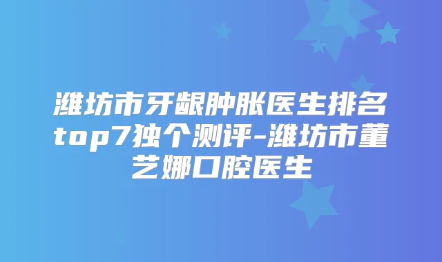 潍坊市牙龈肿胀医生排名top7独个测评-潍坊市董艺娜口腔医生