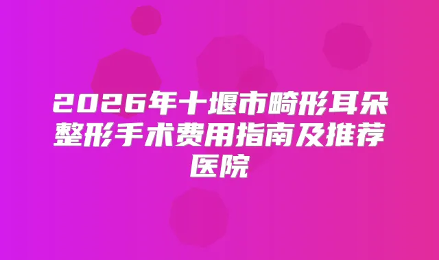 2026年十堰市畸形耳朵整形手术费用指南及推荐医院