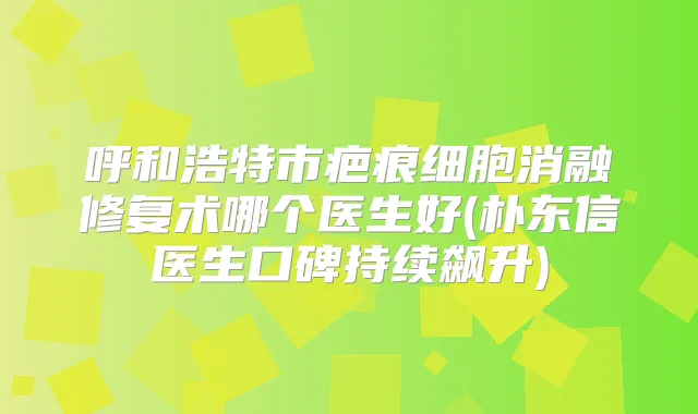 呼和浩特市疤痕细胞消融修复术哪个医生好(朴东信医生口碑持续飙升)