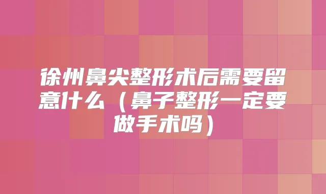 徐州鼻尖整形术后需要留意什么（鼻子整形一定要做手术吗）