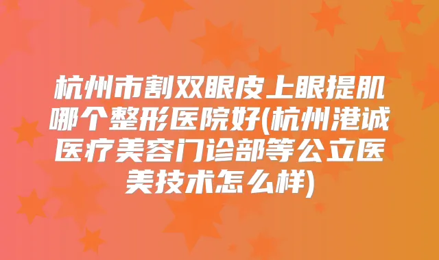 杭州市割双眼皮上眼提肌哪个整形医院好(杭州港诚医疗美容门诊部等公立医美技术怎么样)