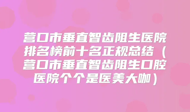 营口市垂直智齿阻生医院排名榜前十名正规总结（营口市垂直智齿阻生口腔医院个个是医美大咖）