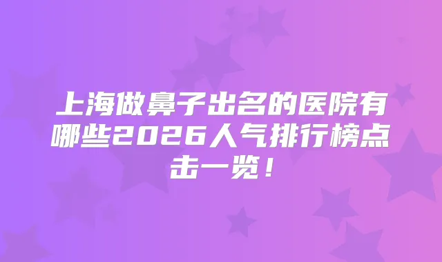 上海做鼻子出名的医院有哪些2026人气排行榜点击一览!