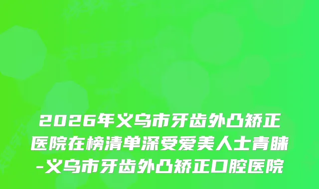 2026年义乌市牙齿外凸矫正医院在榜清单深受爱美人士青睐-义乌市牙齿外凸矫正口腔医院
