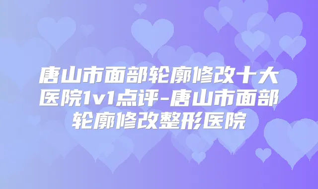 唐山市面部轮廓修改十大医院1v1点评-唐山市面部轮廓修改整形医院