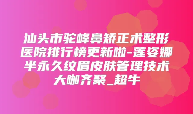 汕头市驼峰鼻矫正术整形医院排行榜更新啦-莲姿娜半永久纹眉皮肤管理技术大咖齐聚_超牛