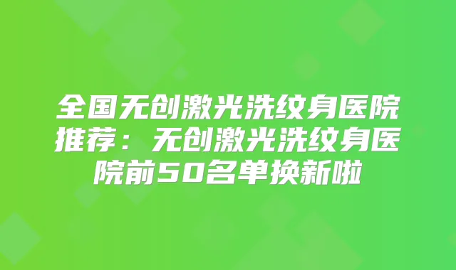 全国无创激光洗纹身医院推荐：无创激光洗纹身医院前50名单换新啦