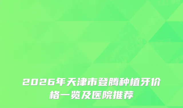 2026年天津市登腾种植牙价格一览及医院推荐