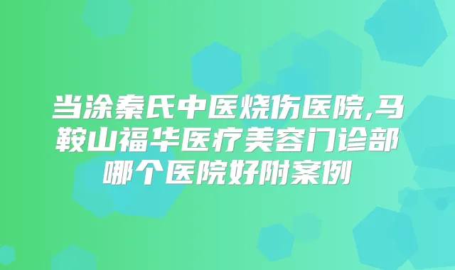 当涂秦氏中医烧伤医院,马鞍山福华医疗美容门诊部哪个医院好附案例