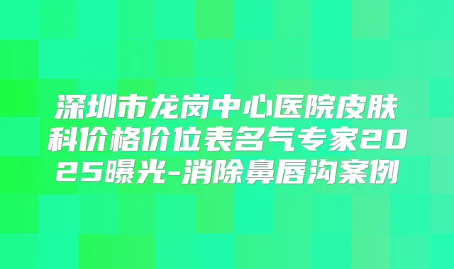 深圳市龙岗中心医院皮肤科价格价位表名气专家2025曝光-消除鼻唇沟案例