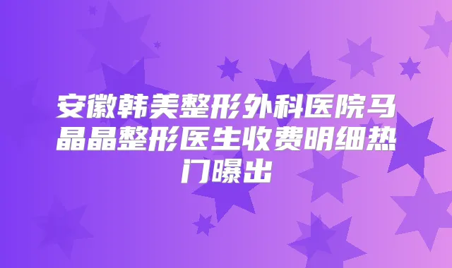 安徽韩美整形外科医院马晶晶整形医生收费明细热门曝出
