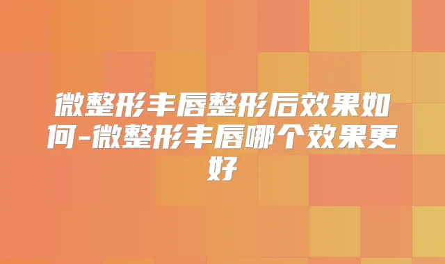 微整形丰唇整形后效果如何-微整形丰唇哪个效果更好