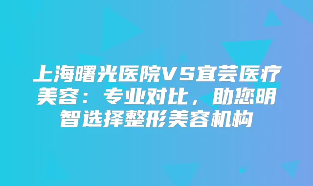 上海曙光医院VS宜芸医疗美容：专业对比，助您明智选择整形美容机构
