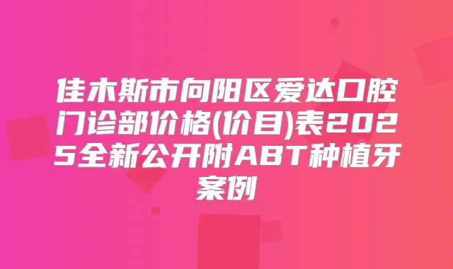佳木斯市向阳区爱达口腔门诊部价格(价目)表2025全新公开附ABT种植牙案例