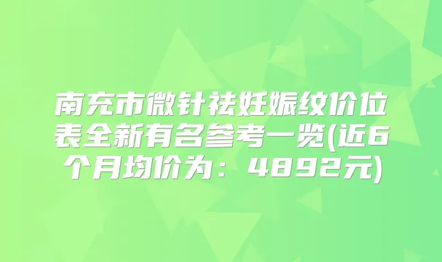 南充市微针祛妊娠纹价位表全新有名参考一览(近6个月均价为:4892元)