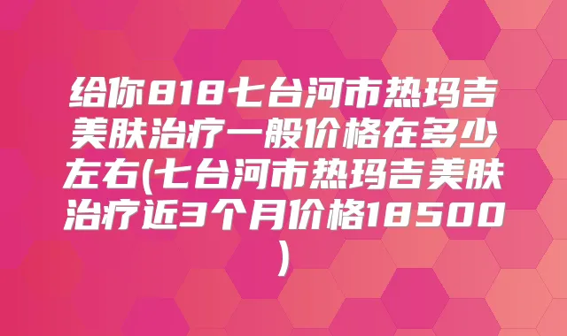 给你818七台河市热玛吉美肤一般价格在多少左右(七台河市热玛吉美肤近3个月价格18500)