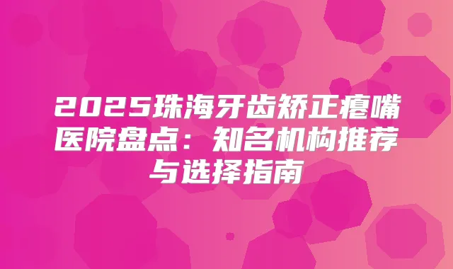 2025珠海牙齿矫正瘪嘴医院盘点：知名机构推荐与选择指南