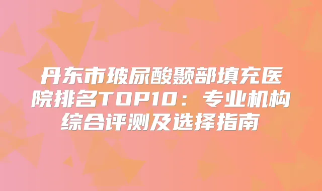 丹东市玻尿酸颞部填充医院排名TOP10:专业机构综合评测及选择指南