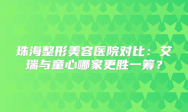 珠海整形美容医院对比:艾瑞与童心哪家更胜一筹?