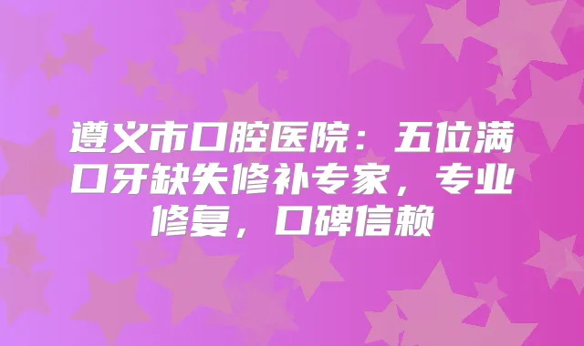 遵义市口腔医院：五位满口牙缺失修补专家，专业修复，口碑信赖