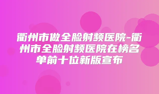 衢州市做全脸射频医院-衢州市全脸射频医院在榜名单前十位新版宣布